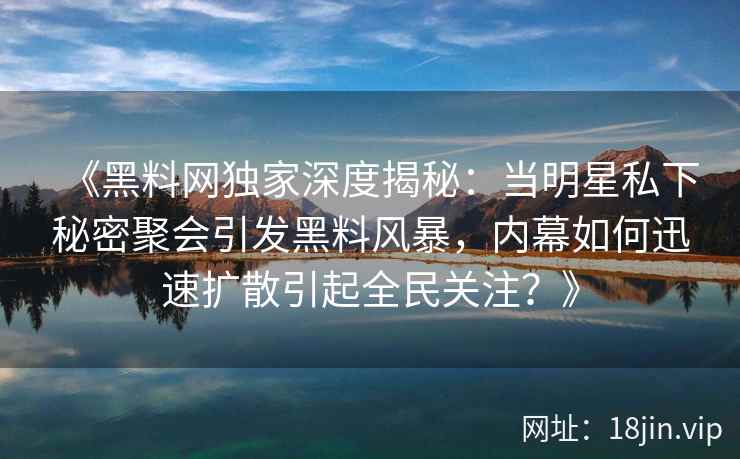 《黑料网独家深度揭秘：当明星私下秘密聚会引发黑料风暴，内幕如何迅速扩散引起全民关注？》