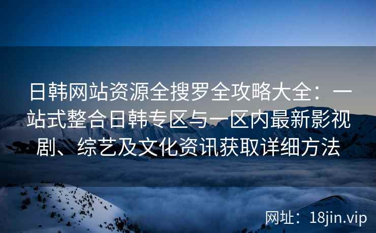 日韩网站资源全搜罗全攻略大全:一站式整合日韩专区与一区内最新影视剧、综艺及文化资讯获取详细方法 日韩网站资源全搜罗全攻略大全:一站式整合日韩专区与一区内最新影视剧、综艺及文化资讯获取详细方法