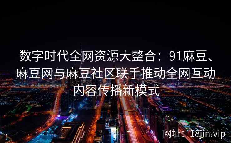 数字时代全网资源大整合：91麻豆、麻豆网与麻豆社区联手推动全网互动内容传播新模式