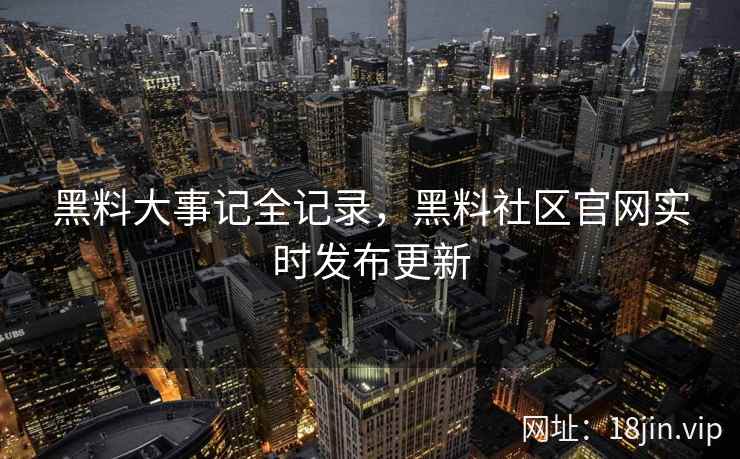 黑料大事记全记录，黑料社区官网实时发布更新