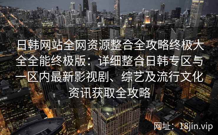 日韩网站全网资源整合全攻略终极大全全能终极版：详细整合日韩专区与一区内最新影视剧、综艺及流行文化资讯获取全攻略