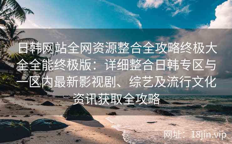 日韩网站全网资源整合全攻略终极大全全能终极版：详细整合日韩专区与一区内最新影视剧、综艺及流行文化资讯获取全攻略