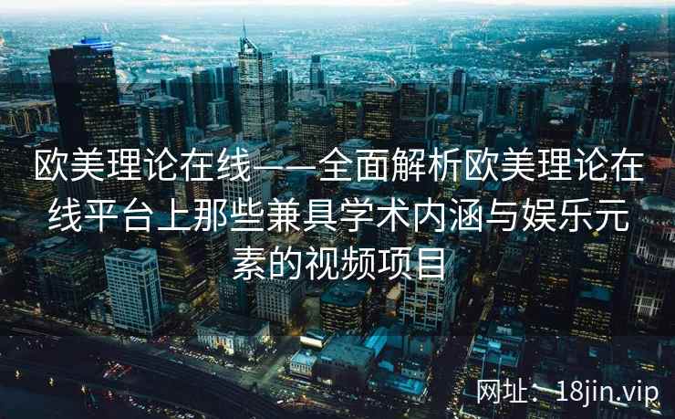 欧美理论在线——全面解析欧美理论在线平台上那些兼具学术内涵与娱乐元素的视频项目