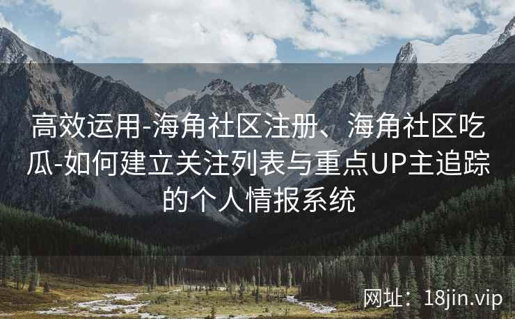 高效运用-海角社区注册、海角社区吃瓜-如何建立关注列表与重点UP主追踪的个人情报系统