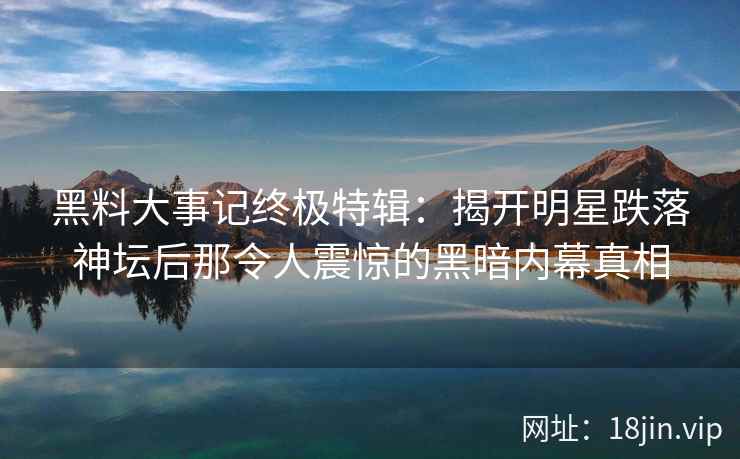 黑料大事记终极特辑：揭开明星跌落神坛后那令人震惊的黑暗内幕真相