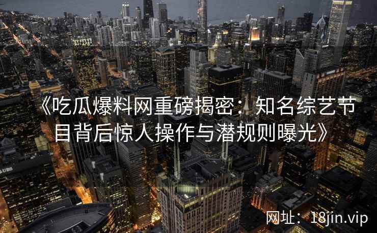 《吃瓜爆料网重磅揭密：知名综艺节目背后惊人操作与潜规则曝光》