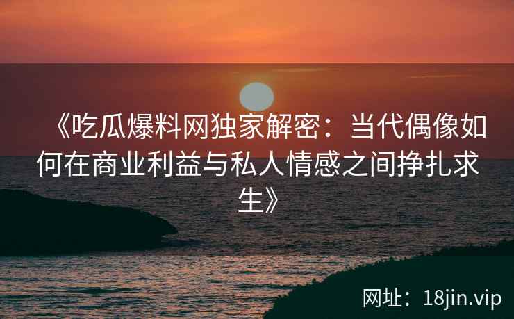 《吃瓜爆料网独家解密：当代偶像如何在商业利益与私人情感之间挣扎求生》