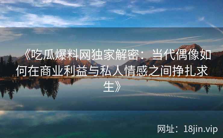 《吃瓜爆料网独家解密：当代偶像如何在商业利益与私人情感之间挣扎求生》
