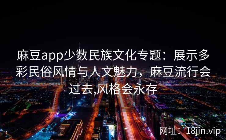 麻豆app少数民族文化专题：展示多彩民俗风情与人文魅力，麻豆流行会过去,风格会永存