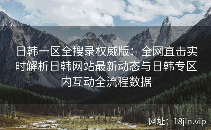 日韩一区全搜录权威版:全网直击实时解析日韩网站最新动态与日韩专区内互动全流程数据 日韩一区全搜录权威版:全网直击实时解析日韩网站最新动态与日韩专区内互动全流程数据