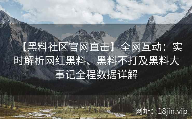 【黑料社区官网直击】全网互动：实时解析网红黑料、黑料不打及黑料大事记全程数据详解