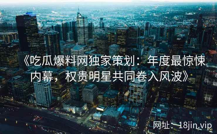 《吃瓜爆料网独家策划：年度最惊悚内幕，权贵明星共同卷入风波》