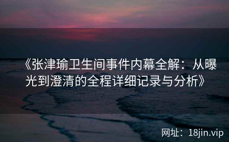 《张津瑜卫生间事件内幕全解：从曝光到澄清的全程详细记录与分析》