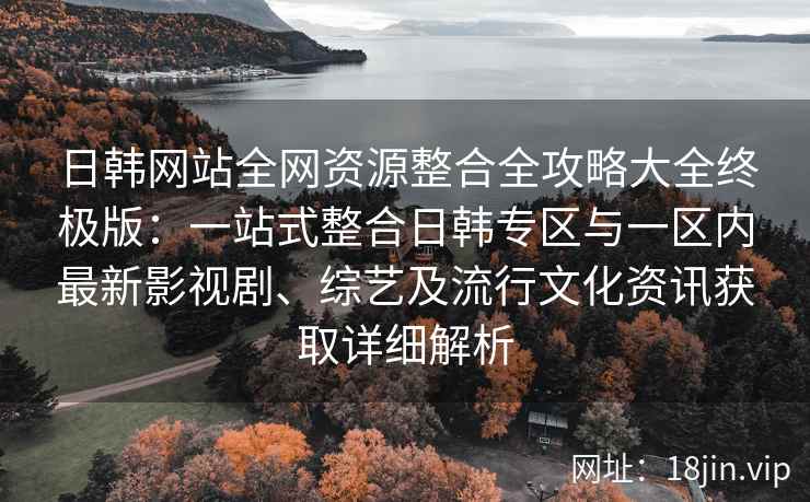 日韩网站全网资源整合全攻略大全终极版：一站式整合日韩专区与一区内最新影视剧、综艺及流行文化资讯获取详细解析