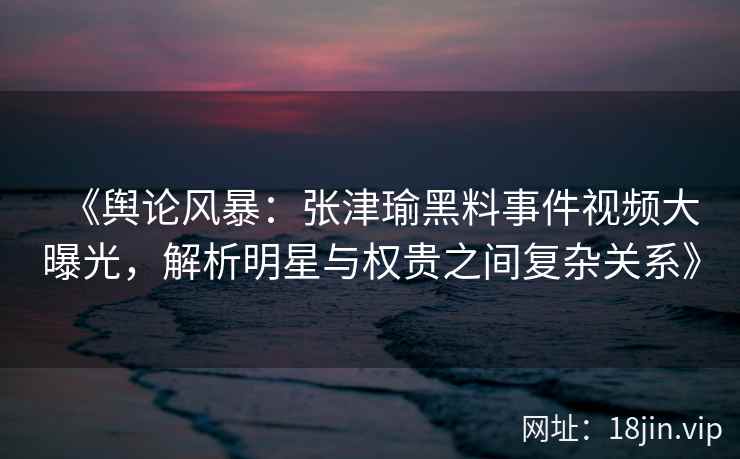 《舆论风暴：张津瑜黑料事件视频大曝光，解析明星与权贵之间复杂关系》