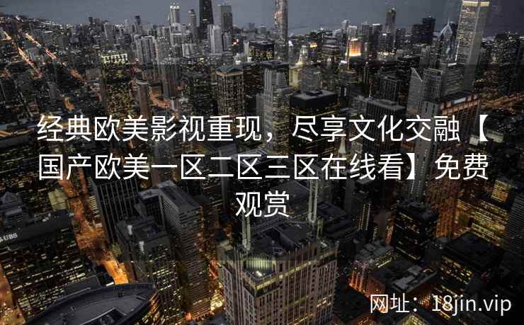 经典欧美影视重现，尽享文化交融【国产欧美一区二区三区在线看】免费观赏