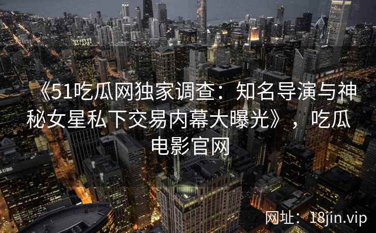 《51吃瓜网独家调查:知名导演与神秘女星私下交易内幕大曝光》,吃瓜电影官网 《51吃瓜网独家调查:知名导演与神秘女星私下交易内幕大曝光》,吃瓜电影官网