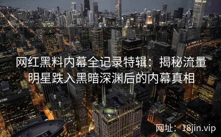 网红黑料内幕全记录特辑：揭秘流量明星跌入黑暗深渊后的内幕真相