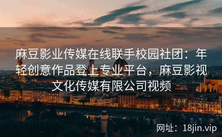 麻豆影业传媒在线联手校园社团：年轻创意作品登上专业平台，麻豆影视文化传媒有限公司视频