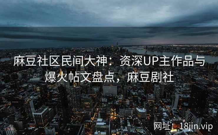 麻豆社区民间大神：资深UP主作品与爆火帖文盘点，麻豆剧社