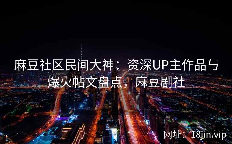 麻豆社区民间大神：资深UP主作品与爆火帖文盘点，麻豆剧社