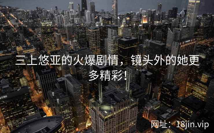 三上悠亚的火爆剧情，镜头外的她更多精彩！