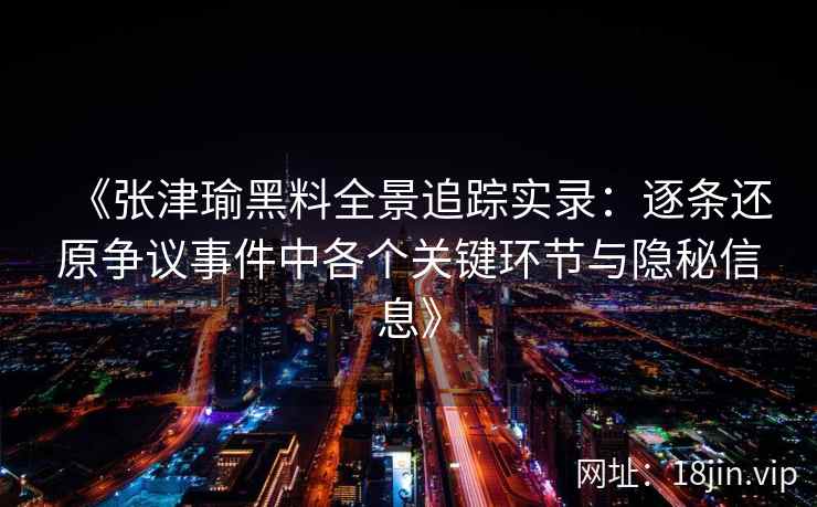 《张津瑜黑料全景追踪实录：逐条还原争议事件中各个关键环节与隐秘信息》