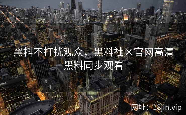 黑料不打扰观众，黑料社区官网高清黑料同步观看