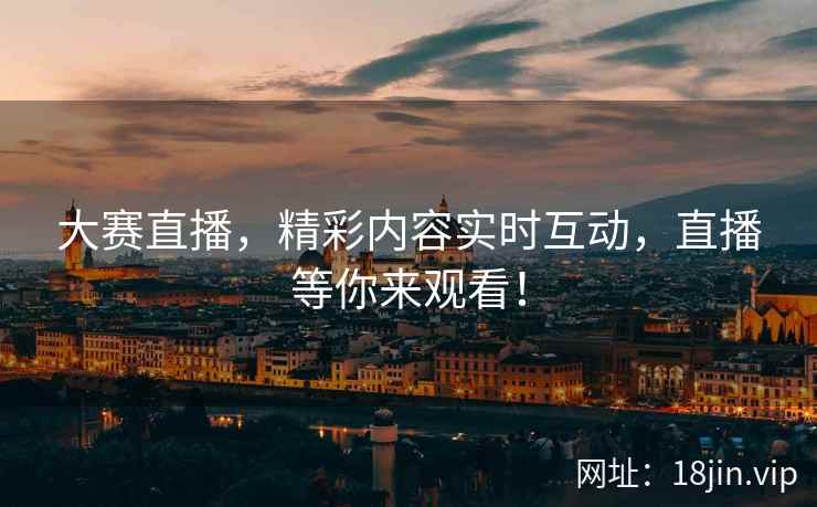 大赛直播，精彩内容实时互动，直播等你来观看！