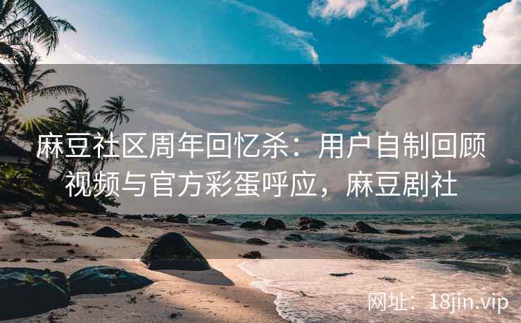 麻豆社区周年回忆杀：用户自制回顾视频与官方彩蛋呼应，麻豆剧社