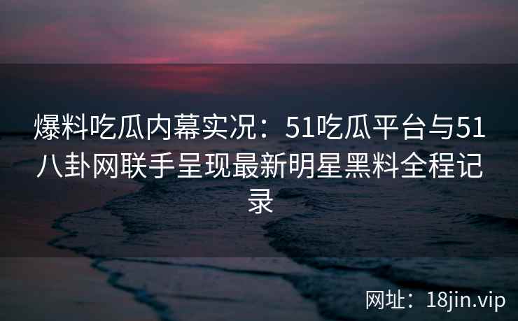 爆料吃瓜内幕实况：51吃瓜平台与51八卦网联手呈现最新明星黑料全程记录